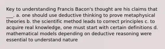 Key to understanding Francis Bacon's thought are his claims that ___. a. one should use deductive thinking to prove metaphysical theories b. the scientific method leads to correct principles c. to acquire real knowledge, one must start with certain definitions d. mathematical models depending on deductive reasoning were essential to understand nature