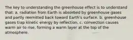 The key to understanding the greenhouse effect is to understand that: a. radiation from Earth is absorbed by greenhouse gases and partly reemitted back toward Earth's surface. b. greenhouse gases trap kinetic energy by reflection. c. convection causes warm air to rise, forming a warm layer at the top of the atmosphere.