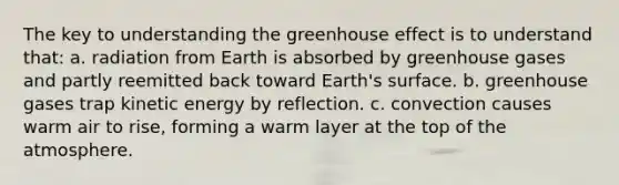 The key to understanding the <a href='https://www.questionai.com/knowledge/kSLZFxwGpF-greenhouse-effect' class='anchor-knowledge'>greenhouse effect</a> is to understand that: a. radiation from Earth is absorbed by greenhouse gases and partly reemitted back toward Earth's surface. b. greenhouse gases trap kinetic energy by reflection. c. convection causes warm air to rise, forming a warm layer at the top of the atmosphere.