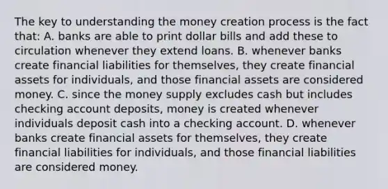 The key to understanding the money creation process is the fact that: A. banks are able to print dollar bills and add these to circulation whenever they extend loans. B. whenever banks create financial liabilities for themselves, they create financial assets for individuals, and those financial assets are considered money. C. since the money supply excludes cash but includes checking account deposits, money is created whenever individuals deposit cash into a checking account. D. whenever banks create financial assets for themselves, they create financial liabilities for individuals, and those financial liabilities are considered money.