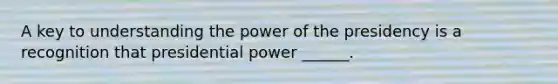 A key to understanding the power of the presidency is a recognition that presidential power ______.