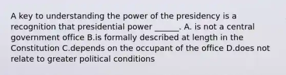 A key to understanding the power of the presidency is a recognition that presidential power ______. A. is not a central government office B.is formally described at length in the Constitution C.depends on the occupant of the office D.does not relate to greater political conditions