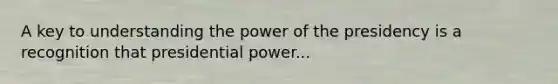 A key to understanding the power of the presidency is a recognition that presidential power...