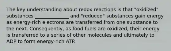 The key understanding about redox reactions is that "oxidized" substances ______________ and "reduced" substances gain energy as energy-rich electrons are transferred from one substance to the next. Consequently, as food fuels are oxidized, their energy is transferred to a series of other molecules and ultimately to ADP to form energy-rich ATP.