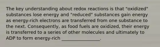 The key understanding about redox reactions is that "oxidized" substances lose energy and "reduced" substances gain energy as energy-rich electrons are transferred from one substance to the next. Consequently, as food fuels are oxidized, their energy is transferred to a series of other molecules and ultimately to ADP to form energy-rich _________________.