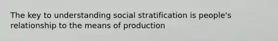 The key to understanding social stratification is people's relationship to the means of production