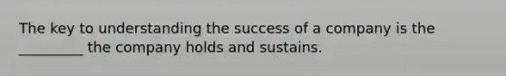 The key to understanding the success of a company is the _________ the company holds and sustains.