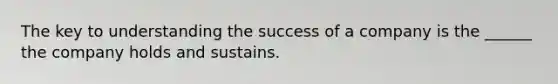 The key to understanding the success of a company is the ______ the company holds and sustains.