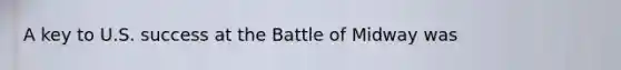 A key to U.S. success at the Battle of Midway was