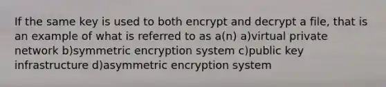 If the same key is used to both encrypt and decrypt a file, that is an example of what is referred to as a(n) a)virtual private network b)symmetric encryption system c)public key infrastructure d)asymmetric encryption system