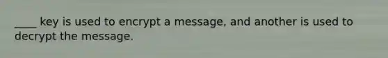 ____ key is used to encrypt a message, and another is used to decrypt the message.