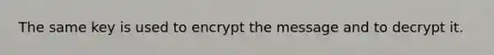 The same key is used to encrypt the message and to decrypt it.
