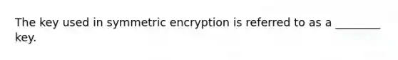 The key used in symmetric encryption is referred to as a ________ key.