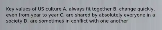 Key values of US culture A. always fit together B. change quickly, even from year to year C. are shared by absolutely everyone in a society D. are sometimes in conflict with one another