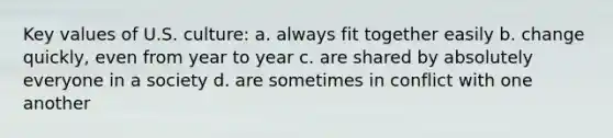 Key values of U.S. culture: a. always fit together easily b. change quickly, even from year to year c. are shared by absolutely everyone in a society d. are sometimes in conflict with one another