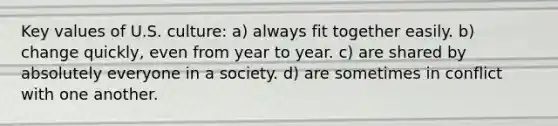 Key values of U.S. culture: a) always fit together easily. b) change quickly, even from year to year. c) are shared by absolutely everyone in a society. d) are sometimes in conflict with one another.