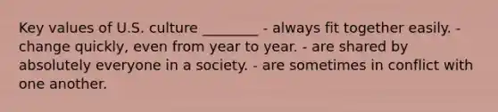 Key values of U.S. culture ________ - always fit together easily. - change quickly, even from year to year. - are shared by absolutely everyone in a society. - are sometimes in conflict with one another.