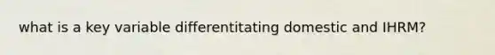 what is a key variable differentitating domestic and IHRM?