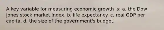 A key variable for measuring economic growth is: a. the Dow Jones stock market index. b. life expectancy. c. real GDP per capita. d. the size of the government's budget.