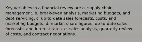 Key variables in a financial review are a. supply chain management. b. break-even analysis, marketing budgets, and debt servicing. c. up-to-date sales forecasts, costs, and marketing budgets. d. market share figures, up-to-date sales forecasts, and interest rates. e. sales analysis, quarterly review of costs, and contract negotiations.