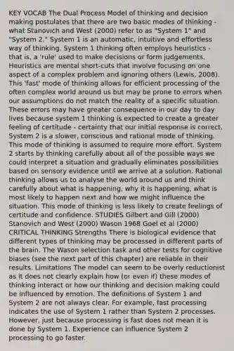 KEY VOCAB The Dual Process Model of thinking and decision making postulates that there are two basic modes of thinking - what Stanovich and West (2000) refer to as "System 1" and "System 2." System 1 is an automatic, intuitive and effortless way of thinking. System 1 thinking often employs heuristics - that is, a 'rule' used to make decisions or form judgements. Heuristics are mental short-cuts that involve focusing on one aspect of a complex problem and ignoring others (Lewis, 2008). This 'fast' mode of thinking allows for efficient processing of the often complex world around us but may be prone to errors when our assumptions do not match the reality of a specific situation. These errors may have greater consequence in our day to day lives because system 1 thinking is expected to create a greater feeling of certitude - certainty that our initial response is correct. System 2 is a slower, conscious and rational mode of thinking. This mode of thinking is assumed to require more effort. System 2 starts by thinking carefully about all of the possible ways we could interpret a situation and gradually eliminates possibilities based on sensory evidence until we arrive at a solution. Rational thinking allows us to analyse the world around us and think carefully about what is happening, why it is happening, what is most likely to happen next and how we might influence the situation. This mode of thinking is less likely to create feelings of certitude and confidence. STUDIES Gilbert and Gill (2000) Stanovich and West (2000) Wason 1968 Goel et al (2000) CRITICAL THINKING Strengths There is biological evidence that different types of thinking may be processed in different parts of the brain. The Wason selection task and other tests for cognitive biases (see the next part of this chapter) are reliable in their results. Limitations The model can seem to be overly reductionist as it does not clearly explain how (or even if) these modes of thinking interact or how our thinking and decision making could be influenced by emotion. The definitions of System 1 and System 2 are not always clear. For example, fast processing indicates the use of System 1 rather than System 2 processes. However, just because processing is fast does not mean it is done by System 1. Experience can influence System 2 processing to go faster.