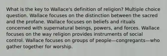 What is the key to Wallace's definition of religion? Multiple choice question. Wallace focuses on the distinction between the sacred and the profane. Wallace focuses on beliefs and rituals concerned with supernatural beings, powers, and forces. Wallace focuses on the way religion provides instruments of social control. Wallace focuses on groups of people—congregants—who gather together for worship.