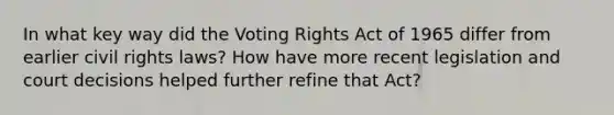 In what key way did the Voting Rights Act of 1965 differ from earlier civil rights laws? How have more recent legislation and court decisions helped further refine that Act?