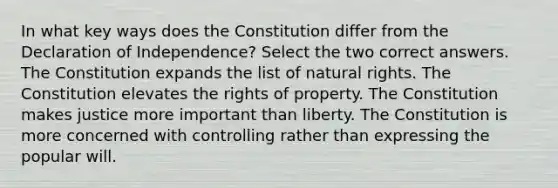 In what key ways does the Constitution differ from the Declaration of Independence? Select the two correct answers. The Constitution expands the list of natural rights. The Constitution elevates the rights of property. The Constitution makes justice more important than liberty. The Constitution is more concerned with controlling rather than expressing the popular will.