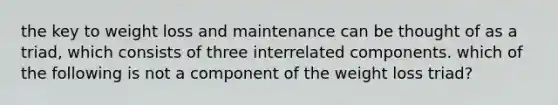 the key to weight loss and maintenance can be thought of as a triad, which consists of three interrelated components. which of the following is not a component of the weight loss triad?