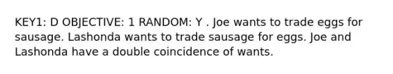 KEY1: D OBJECTIVE: 1 RANDOM: Y . Joe wants to trade eggs for sausage. Lashonda wants to trade sausage for eggs. Joe and Lashonda have a double coincidence of wants.