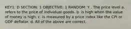 KEY1: D SECTION: 1 OBJECTIVE: 1 RANDOM: Y . The price level a. refers to the price of individual goods. b. is high when the value of money is high. c. is measured by a price index like the CPI or GDP deflator. d. All of the above are correct.