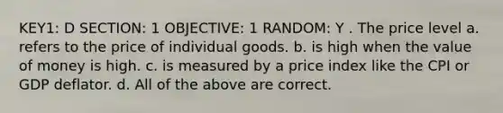 KEY1: D SECTION: 1 OBJECTIVE: 1 RANDOM: Y . The price level a. refers to the price of individual goods. b. is high when the value of money is high. c. is measured by a price index like the CPI or GDP deflator. d. All of the above are correct.