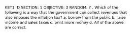 KEY1: D SECTION: 1 OBJECTIVE: 3 RANDOM: Y . Which of the following is a way that the government can collect revenues that also imposes the inflation tax? a. borrow from the public b. raise income and sales taxes c. print more money d. All of the above are correct.