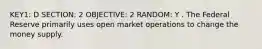 KEY1: D SECTION: 2 OBJECTIVE: 2 RANDOM: Y . The Federal Reserve primarily uses open market operations to change the money supply.