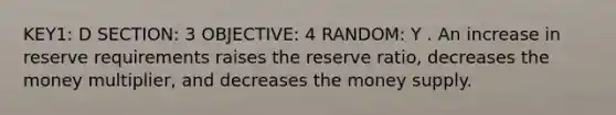 KEY1: D SECTION: 3 OBJECTIVE: 4 RANDOM: Y . An increase in reserve requirements raises the reserve ratio, decreases the money multiplier, and decreases the money supply.