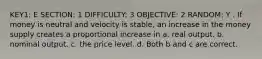 KEY1: E SECTION: 1 DIFFICULTY: 3 OBJECTIVE: 2 RANDOM: Y . If money is neutral and velocity is stable, an increase in the money supply creates a proportional increase in a. real output. b. nominal output. c. the price level. d. Both b and c are correct.