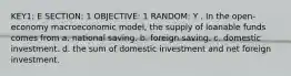 KEY1: E SECTION: 1 OBJECTIVE: 1 RANDOM: Y . In the open-economy macroeconomic model, the supply of loanable funds comes from a. national saving. b. foreign saving. c. domestic investment. d. the sum of domestic investment and net foreign investment.