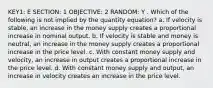 KEY1: E SECTION: 1 OBJECTIVE: 2 RANDOM: Y . Which of the following is not implied by the quantity equation? a. If velocity is stable, an increase in the money supply creates a proportional increase in nominal output. b. If velocity is stable and money is neutral, an increase in the money supply creates a proportional increase in the price level. c. With constant money supply and velocity, an increase in output creates a proportional increase in the price level. d. With constant money supply and output, an increase in velocity creates an increase in the price level.