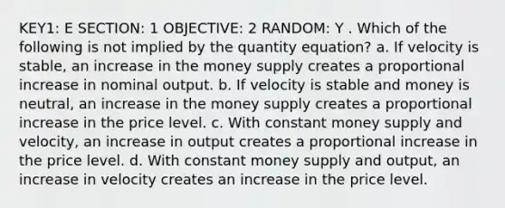 KEY1: E SECTION: 1 OBJECTIVE: 2 RANDOM: Y . Which of the following is not implied by the quantity equation? a. If velocity is stable, an increase in the money supply creates a proportional increase in nominal output. b. If velocity is stable and money is neutral, an increase in the money supply creates a proportional increase in the price level. c. With constant money supply and velocity, an increase in output creates a proportional increase in the price level. d. With constant money supply and output, an increase in velocity creates an increase in the price level.