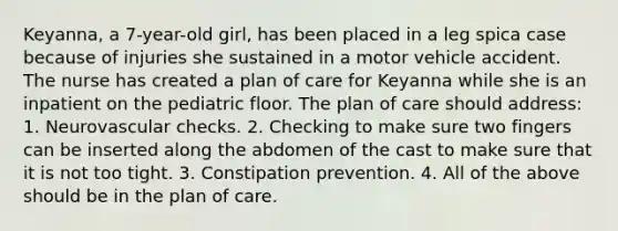 Keyanna, a 7-year-old girl, has been placed in a leg spica case because of injuries she sustained in a motor vehicle accident. The nurse has created a plan of care for Keyanna while she is an inpatient on the pediatric floor. The plan of care should address: 1. Neurovascular checks. 2. Checking to make sure two fingers can be inserted along the abdomen of the cast to make sure that it is not too tight. 3. Constipation prevention. 4. All of the above should be in the plan of care.