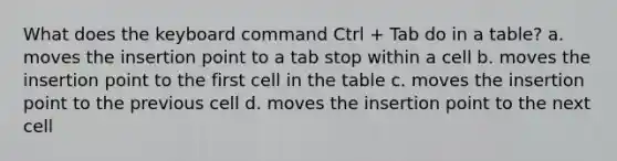 What does the keyboard command Ctrl + Tab do in a table? a. moves the insertion point to a tab stop within a cell b. moves the insertion point to the first cell in the table c. moves the insertion point to the previous cell d. moves the insertion point to the next cell