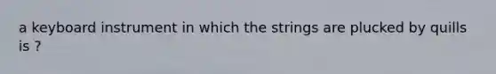 a keyboard instrument in which the strings are plucked by quills is ?