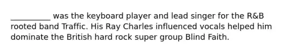 __________ was the keyboard player and lead singer for the R&B rooted band Traffic. His Ray Charles influenced vocals helped him dominate the British hard rock super group Blind Faith.