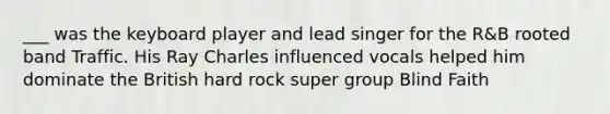 ___ was the keyboard player and lead singer for the R&B rooted band Traffic. His Ray Charles influenced vocals helped him dominate the British hard rock super group Blind Faith