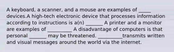 A keyboard, a scanner, and a mouse are examples of _____ devices.A high-tech electronic device that processes information according to instructions is a(n) _______ A printer and a monitor are examples of __________ A disadvantage of computers is that personal _______ may be threatened. __________transmits written and visual messages around the world via the internet.