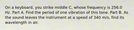 On a keyboard, you strike middle C, whose frequency is 256.0 Hz. Part A. Find the period of one vibration of this tone. Part B. As the sound leaves the instrument at a speed of 340 m/s, find its wavelength in air.