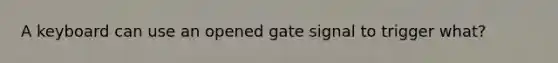 A keyboard can use an opened gate signal to trigger what?