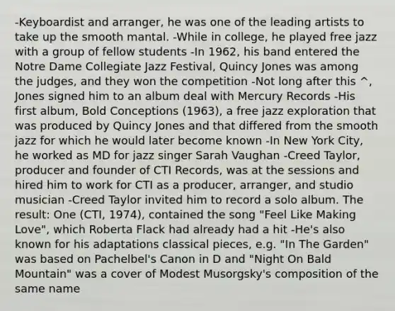 -Keyboardist and arranger, he was one of the leading artists to take up the smooth mantal. -While in college, he played free jazz with a group of fellow students -In 1962, his band entered the Notre Dame Collegiate Jazz Festival, Quincy Jones was among the judges, and they won the competition -Not long after this ^, Jones signed him to an album deal with Mercury Records -His first album, Bold Conceptions (1963), a free jazz exploration that was produced by Quincy Jones and that differed from the smooth jazz for which he would later become known -In New York City, he worked as MD for jazz singer Sarah Vaughan -Creed Taylor, producer and founder of CTI Records, was at the sessions and hired him to work for CTI as a producer, arranger, and studio musician -Creed Taylor invited him to record a solo album. The result: One (CTI, 1974), contained the song "Feel Like Making Love", which Roberta Flack had already had a hit -He's also known for his adaptations classical pieces, e.g. "In The Garden" was based on Pachelbel's Canon in D and "Night On Bald Mountain" was a cover of Modest Musorgsky's composition of the same name