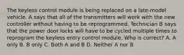 The keyless control module is being replaced on a late-model vehicle. A says that all of the transmitters will work with the new controller without having to be reprogrammed. Technician B says that the power door locks will have to be cycled multiple times to reprogram the keyless entry control module. Who is correct? A. A only B. B only C. Both A and B D. Neither A nor B