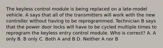 The keyless control module is being replaced on a late-model vehicle. A says that all of the transmitters will work with the new controller without having to be reprogrammed. Technician B says that the power door locks will have to be cycled multiple times to reprogram the keyless entry control module. Who is correct? A. A only B. B only C. Both A and B D. Neither A nor B